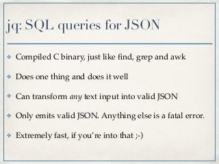 jq: SQL queries for JSON
✤ Compiled C binary, just like ﬁnd, grep and awk
✤ Does one thing and does it well
✤ Can transform any text input into valid JSON
✤ Only emits valid JSON. Anything else is a fatal error.
✤ Extremely fast, if you’re into that ;-)
 