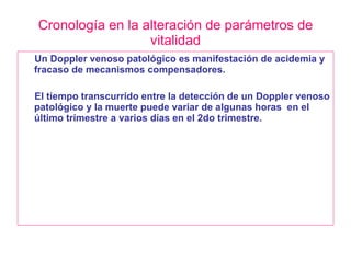 Cronología en la alteración de parámetros de vitalidad Un Doppler venoso patológico es manifestación de acidemia y fracaso de mecanismos compensadores. El tiempo transcurrido entre la detección de un Doppler venoso patológico y la muerte puede variar de algunas horas  en el último trimestre a varios días en el 2do trimestre. 