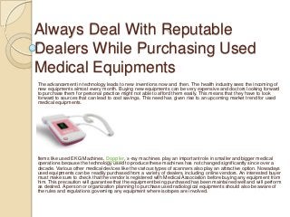 Always Deal With Reputable
Dealers While Purchasing Used
Medical Equipments
The advancement in technology leads to new inventions now and then. The health industry sees the incoming of
new equipments almost every month. Buying new equipments can be very expensive and doctors looking forward
to purchase them for personal practice might not able to afford them easily. This means that they have to look
forward to sources that can lead to cost savings. This need has given rise to an upcoming market trend for used
medical equipments.




Items like used EKG Machines, Doppler, x-ray machines play an important role in smaller and bigger medical
operations because the technology used to produce these machines has not changed significantly since over a
decade. Various other medical devices like the various types of scanners also play an attractive option. Nowadays
used equipments can be readily purchased from a variety of dealers, including online vendors. An interested buyer
must make sure to check that the vendor is registered with Medical Association before buying any equipment from
him. This precaution will guarantee that the equipment being purchased has been maintained well and will perform
as desired. A person or organization planning to purchase used radiological equipments should also be aware of
the rules and regulations governing any equipment where isotopes are involved.
 