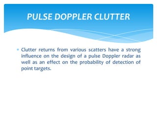 Clutter returns from various scatters have a strong
influence on the design of a pulse Doppler radar as
well as an effect on the probability of detection of
point targets.
PULSE DOPPLER CLUTTER
 