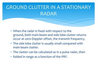 When the radar is fixed with respect to the
ground, both main-beam and side lobe clutter returns
occur at zero Doppler offset, the transmit frequency.
The side lobe clutter is usually small compared with
main beam clutter.
The clutter can be calculated as in a pulse radar, then
folded in range as a function of the PRF.
GROUND CLUTTER IN A STATIONARY
RADAR
 