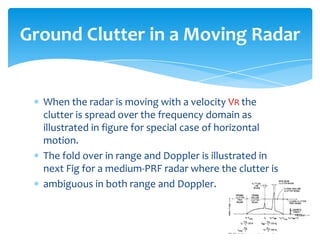 When the radar is moving with a velocity VR the
clutter is spread over the frequency domain as
illustrated in figure for special case of horizontal
motion.
The fold over in range and Doppler is illustrated in
next Fig for a medium-PRF radar where the clutter is
ambiguous in both range and Doppler.
Ground Clutter in a Moving Radar
 