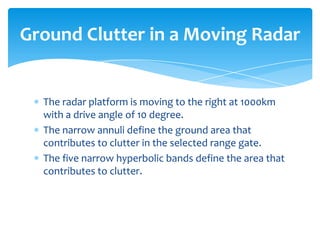 The radar platform is moving to the right at 1000km
with a drive angle of 10 degree.
The narrow annuli define the ground area that
contributes to clutter in the selected range gate.
The five narrow hyperbolic bands define the area that
contributes to clutter.
Ground Clutter in a Moving Radar
 