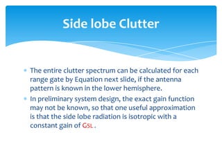 The entire clutter spectrum can be calculated for each
range gate by Equation next slide, if the antenna
pattern is known in the lower hemisphere.
In preliminary system design, the exact gain function
may not be known, so that one useful approximation
is that the side lobe radiation is isotropic with a
constant gain of GSL .
Side lobe Clutter
 