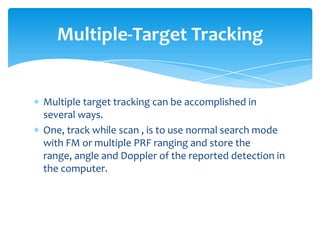 Multiple target tracking can be accomplished in
several ways.
One, track while scan , is to use normal search mode
with FM or multiple PRF ranging and store the
range, angle and Doppler of the reported detection in
the computer.
Multiple-Target Tracking
 