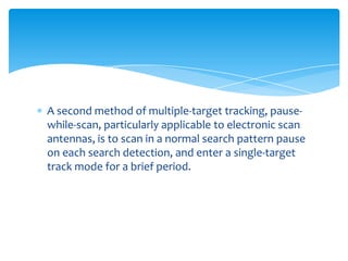A second method of multiple-target tracking, pause-
while-scan, particularly applicable to electronic scan
antennas, is to scan in a normal search pattern pause
on each search detection, and enter a single-target
track mode for a brief period.
 
