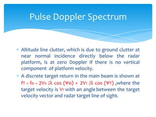 Altitude line clutter, which is due to ground clutter at
near normal incidence directly below the radar
platform, is at zero Doppler if there is no vertical
component of platform velocity.
A discrete target return in the main beam is shown at
fT = f0 + 2VR /λ cos (Ψo) + 2VT /λ cos (ΨT) ,where the
target velocity is VT with an angle between the target
velocity vector and radar target line of sight.
Pulse Doppler Spectrum
 