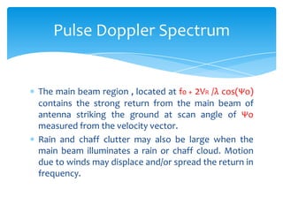 The main beam region , located at f0 + 2VR /λ cos(Ψo)
contains the strong return from the main beam of
antenna striking the ground at scan angle of Ψo
measured from the velocity vector.
Rain and chaff clutter may also be large when the
main beam illuminates a rain or chaff cloud. Motion
due to winds may displace and/or spread the return in
frequency.
Pulse Doppler Spectrum
 