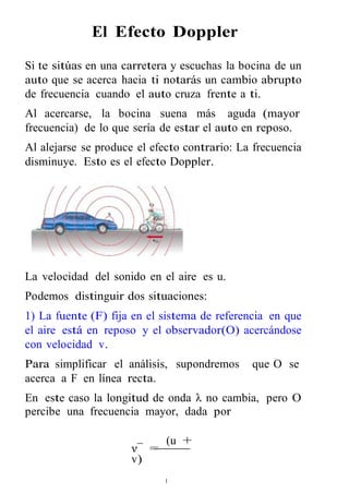 El Efecto Doppler 
Si te sitúas en una carretera y escuchas la bocina de un 
auto que se acerca hacia ti notarás un cambio abrupto 
de frecuencia cuando el auto cruza frente a ti. 
Al acercarse, la bocina suena más aguda (mayor 
frecuencia) de lo que sería de estar el auto en reposo. 
Al alejarse se produce el efecto contrario: La frecuencia 
disminuye. Esto es el efecto Doppler. 
La velocidad del sonido en el aire es u. 
Podemos distinguir dos situaciones: 
1) La fuente (F) fija en el sistema de referencia en que 
el aire está en reposo y el observador(O) acercándose 
con velocidad v. 
Para simplificar el análisis, supondremos que O se 
acerca a F en línea recta. 
En este caso la longitud de onda λ no cambia, pero O 
percibe una frecuencia mayor, dada por 
1 
ν¯ = 
(u + 
v) 
 