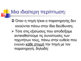 Μια ιδιαίτερη περίπτωση:
 Όταν η πηγή ή/και ο παρατηρητής δεν
κινούνται πάνω στην ίδια διεύθυνση;
 Τότε στις εξισώσεις που αποδείξαμε
αντικαθιστούμε τις συνιστώσες των
ταχυτήτων τους, πάνω στην ευθεία που
ενώνει κάθε στιγμή την πηγή με τον
παρατηρητή, δηλαδή:
 