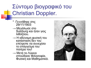 Σύντομο βιογραφικό του
Christian Doppler.
* Γεννήθηκε στις
29/11/1803
→ Μεγάλωσε στο
Sulzburg και ήταν γιος
λιθοξόου.
→ Η αδύναμη φυσική του
κατάσταση δεν του
επέτρεπε να συνεχίσει
το επάγγελμα του
πατέρα του!
→ Μετά το Λύκειο
σπούδασε Φιλοσοφία,
Φυσική και Μαθηματικά.
 