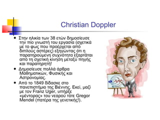 Christian Doppler
● Στην ηλικία των 38 ετών δημοσίευσε
την πιο γνωστή του εργασία (σχετικά
με το φως που προέρχεται από
διπλούς αστέρες) εξηγώντας ότι η
παρατηρούμενη συχνότητα εξαρτάται
από τη σχετική κίνηση μεταξύ πηγής
και παρατηρητή!
● Δημοσίευσε πολλά άρθρα
Μαθηματικών, Φυσικής και
Αστρονομίας.
● Από το 1849 δίδασκε στο
πανεπιστήμιο της Βιέννης. Εκεί, μαζί
με τον Franz Uger, υπήρξε
«μέντορας» του νεαρού τότε Gregor
Mendel (πατέρα της γενετικής!).
 