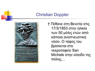 Christian Doppler
† Πέθανε στη Βενετία στις
17/3/1853 στην ηλικία
των 50 μόλις ετών από
κάποια αναπνευστική
νόσο. Ο τάφος του
βρίσκεται στο
νεκροταφείο San
Michele στην είσοδο της
πόλης…
 