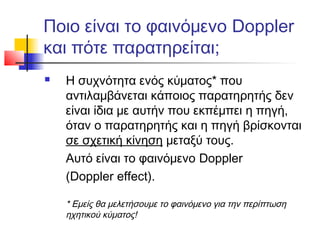 Ποιο είναι το φαινόμενο Doppler
και πότε παρατηρείται;
 Η συχνότητα ενός κύματος* που
αντιλαμβάνεται κάποιος παρατηρητής δεν
είναι ίδια με αυτήν που εκπέμπει η πηγή,
όταν ο παρατηρητής και η πηγή βρίσκονται
σε σχετική κίνηση μεταξύ τους.
Αυτό είναι το φαινόμενο Doppler
(Doppler effect).
* Εμείς θα μελετήσουμε το φαινόμενο για την περίπτωση
ηχητικού κύματος!
 