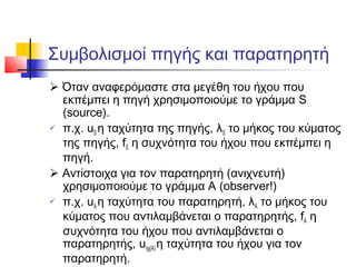 Συμβολισμοί πηγής και παρατηρητή
 Όταν αναφερόμαστε στα μεγέθη του ήχου που
εκπέμπει η πηγή χρησιμοποιούμε το γράμμα S
(source).
 π.χ. uS η ταχύτητα της πηγής, λS το μήκος του κύματος
της πηγής, fS η συχνότητα του ήχου που εκπέμπει η
πηγή.
 Αντίστοιχα για τον παρατηρητή (ανιχνευτή)
χρησιμοποιούμε το γράμμα Α (observer!)
 π.χ. uΑ η ταχύτητα του παρατηρητή, λΑ το μήκος του
κύματος που αντιλαμβάνεται ο παρατηρητής, fΑ η
συχνότητα του ήχου που αντιλαμβάνεται ο
παρατηρητής, uηχ(Α) η ταχύτητα του ήχου για τον
παρατηρητή.
 