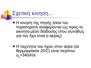 Σχετική κίνηση…
● Η κίνηση της πηγής ή/και του
παρατηρητή αναφέρονται ως προς το
ακίνητο μέσο διάδοσης (που συνήθως
για τον ήχο είναι ο αέρας).
● Η ταχύτητα του ήχου στον αέρα (σε
θερμοκρασία 20ο
C) είναι περίπου
uηχ=340m/s.
 