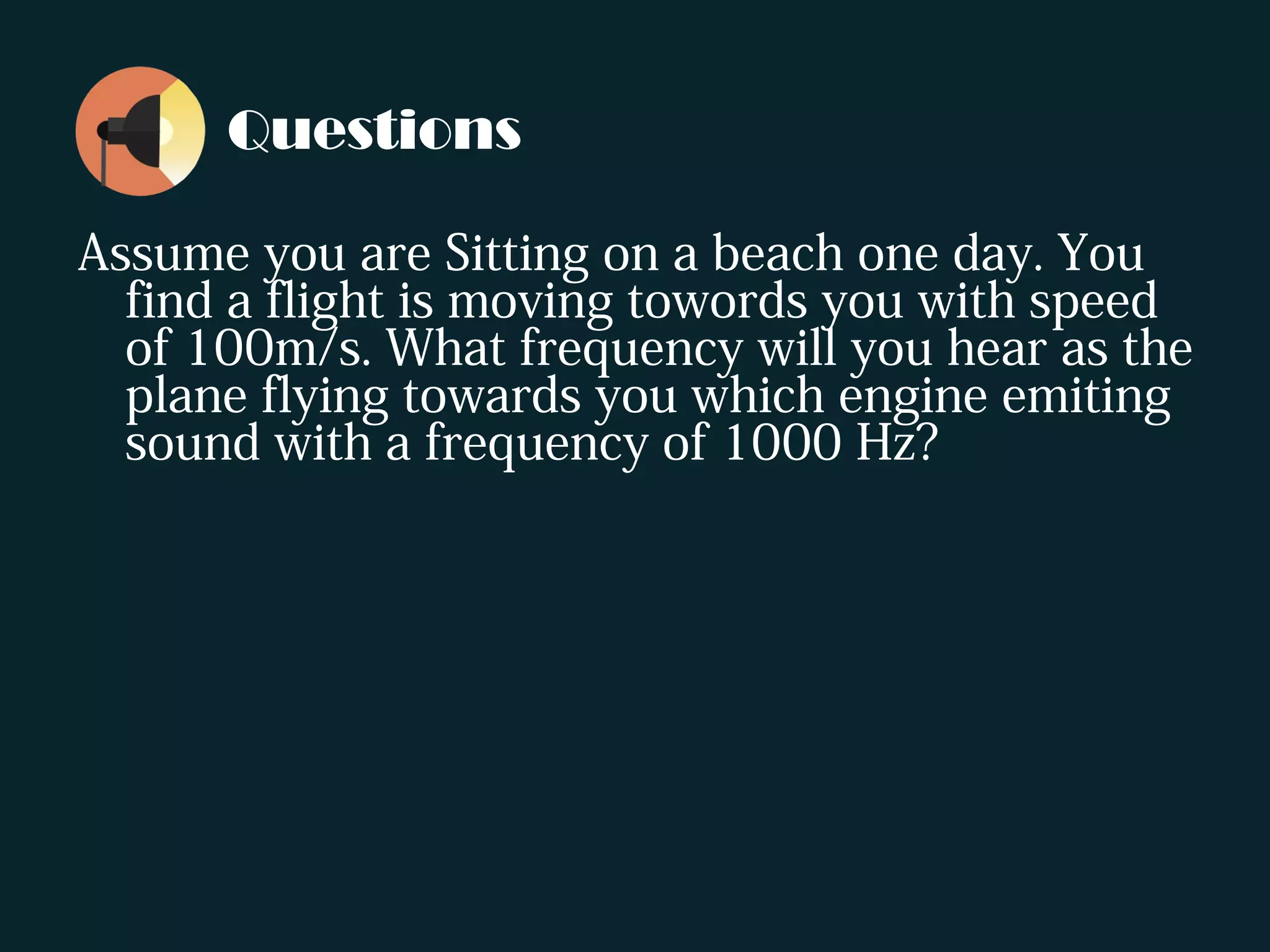 Questions
Assume you are Sitting on a beach one day. You
find a flight is moving towords you with speed
of 100m/s. What frequency will you hear as the
plane flying towards you which engine emiting
sound with a frequency of 1000 Hz?
 