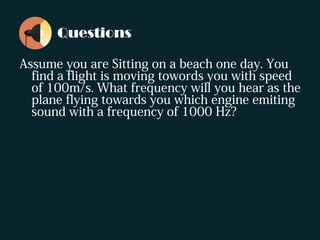 Questions
Assume you are Sitting on a beach one day. You
find a flight is moving towords you with speed
of 100m/s. What frequency will you hear as the
plane flying towards you which engine emiting
sound with a frequency of 1000 Hz?
 