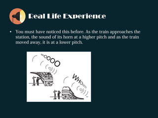 Real Life Experience
• You must have noticed this before. As the train approaches the
station, the sound of its horn at a higher pitch and as the train
moved away, it is at a lower pitch.
 