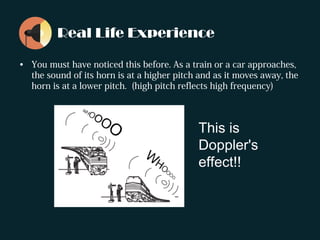 Real Life Experience
• You must have noticed this before. As a train or a car approaches,
the sound of its horn is at a higher pitch and as it moves away, the
horn is at a lower pitch. (high pitch reflects high frequency)
This is
Doppler's
effect!!
 