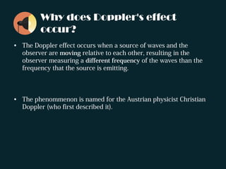 Why does Doppler's effect
occur?
• The Doppler effect occurs when a source of waves and the
observer are moving relative to each other, resulting in the
observer measuring a different frequency of the waves than the
frequency that the source is emitting.
• The phenommenon is named for the Austrian physicist Christian
Doppler (who first described it).
 