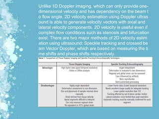 Unlike 1D Doppler imaging, which can only provide one-
dimensional velocity and has dependency on the beam t
o flow angle, 2D velocity estimation using Doppler ultras
ound is able to generate velocity vectors with axial and
lateral velocity components. 2D velocity is useful even if
complex flow conditions such as stenosis and bifurcation
exist. There are two major methods of 2D velocity estim
ation using ultrasound: Speckle tracking and crossed be
am Vector Doppler, which are based on measuring the ti
me shifts and phase shifts respectively.
 