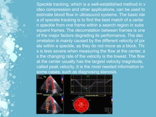 Speckle tracking, which is a well-established method in v
ideo compression and other applications, can be used to
estimate blood flow in ultrasound systems. The basic ide
a of speckle tracking is to find the best match of a certai
n speckle from one frame within a search region in subs
equent frames. The decorrelation between frames is one
of the major factors degrading its performance. The dec
orrelation is mainly caused by the different velocity of pix
els within a speckle, as they do not move as a block. Thi
s is less severe when measuring the flow at the center, a
s the changing rate of the velocity is the lowest. The flow
at the center usually has the largest velocity magnitude,
called peak velocity. It is the most needed information in
some cases, such as diagnosing stenosis.
 