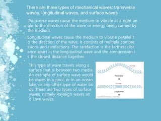 There are three types of mechanical waves: transverse
waves, longitudinal waves, and surface waves
Transverse waves cause the medium to vibrate at a right an
gle to the direction of the wave or energy being carried by
the medium.
Longitudinal waves cause the medium to vibrate parallel t
o the direction of the wave. It consists of multiple compre
ssions and rarefactions. The rarefaction is the farthest dist
ance apart in the longitudinal wave and the compression i
s the closest distance together.
This type of wave travels along a
surface that is between two media.
An example of surface wave would
be waves in a pool, or in an ocean,
lake, or any other type of water bo
dy. There are two types of surface
waves, namely Rayleigh waves an
d Love waves.
 
