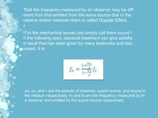 That the frequency measured by an observer may be diff
erent from that emitted from the wave source due to the
relative motion between them is called Doppler Effect.
For the mechanical waves (we simply call them sound i
n the following text), classical treatment can give satisfie
d result that has been given by many textbooks and disc
ussed. It is:
uo, us, and v are the speeds of observer, sound source, and sound in
the medium respectively; fo and fs are the frequency measured by th
e observer and emitted by the sound source respectively.
 