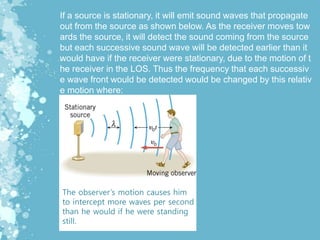 If a source is stationary, it will emit sound waves that propagate
out from the source as shown below. As the receiver moves tow
ards the source, it will detect the sound coming from the source
but each successive sound wave will be detected earlier than it
would have if the receiver were stationary, due to the motion of t
he receiver in the LOS. Thus the frequency that each successiv
e wave front would be detected would be changed by this relativ
e motion where:
The observer’s motion causes him
to intercept more waves per second
than he would if he were standing
still.
 