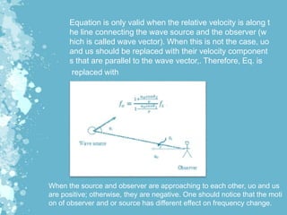 Equation is only valid when the relative velocity is along t
he line connecting the wave source and the observer (w
hich is called wave vector). When this is not the case, uo
and us should be replaced with their velocity component
s that are parallel to the wave vector,. Therefore, Eq. is
replaced with
When the source and observer are approaching to each other, uo and us
are positive; otherwise, they are negative. One should notice that the moti
on of observer and or source has different effect on frequency change.
 