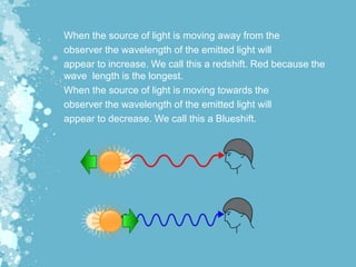 When the source of light is moving away from the
observer the wavelength of the emitted light will
appear to increase. We call this a redshift. Red because the
wave length is the longest.
When the source of light is moving towards the
observer the wavelength of the emitted light will
appear to decrease. We call this a Blueshift.
 