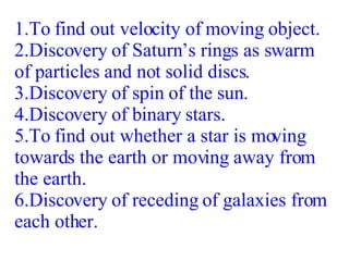 1.To find out velocity of moving object. 2.Discovery of Saturn’s rings as swarm of particles and not solid discs. 3.Discovery of spin of the sun. 4.Discovery of binary stars. 5.To find out whether a star is moving towards the earth or moving away from the earth. 6.Discovery of receding of galaxies from each other. 