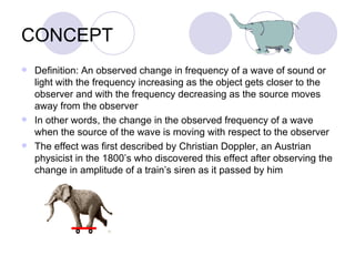 CONCEPT Definition: An observed change in frequency of a wave of sound or light with the frequency increasing as the object gets closer to the observer and with the frequency decreasing as the source moves away from the observer In other words, the change in the observed frequency of a wave when the source of the wave is moving with respect to the observer The effect was first described by Christian Doppler, an Austrian physicist in the 1800’s who discovered this effect after observing the change in amplitude of a train’s siren as it passed by him 