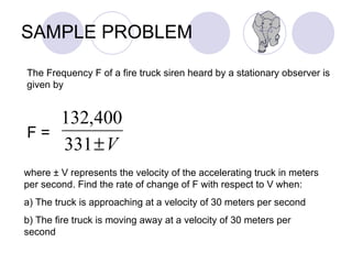 SAMPLE PROBLEM The Frequency F of a fire truck siren heard by a stationary observer is given by F =  where ± V represents the velocity of the accelerating truck in meters per second. Find the rate of change of F with respect to V when: a) The truck is approaching at a velocity of 30 meters per second b) The fire truck is moving away at a velocity of 30 meters per second 