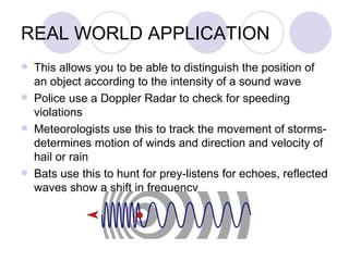 REAL WORLD APPLICATION This allows you to be able to distinguish the position of an object according to the intensity of a sound wave Police use a Doppler Radar to check for speeding violations Meteorologists use this to track the movement of storms- determines motion of winds and direction and velocity of hail or rain Bats use this to hunt for prey-listens for echoes, reflected waves show a shift in frequency 