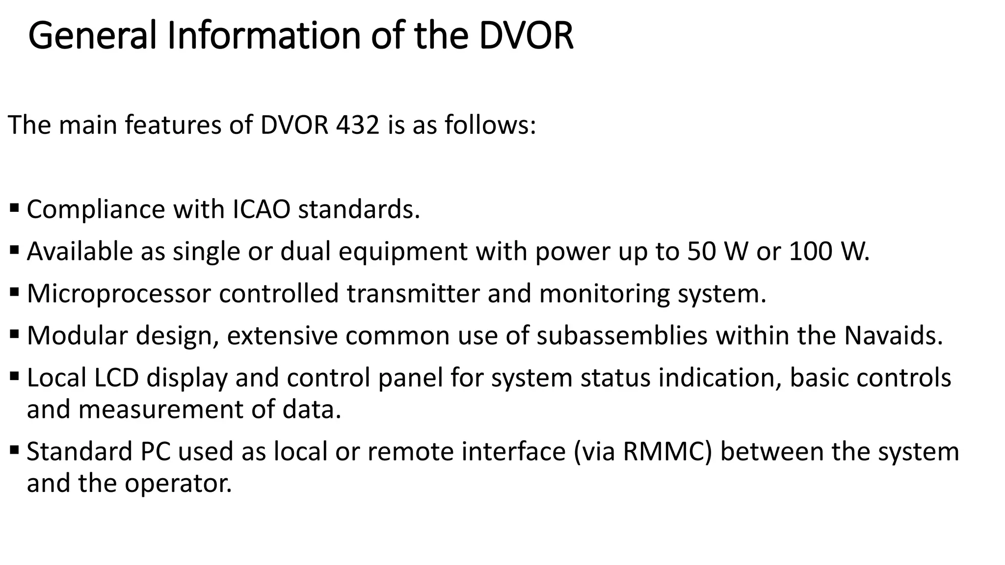 General Information of the DVOR
The main features of DVOR 432 is as follows:
 Compliance with ICAO standards.
 Available as single or dual equipment with power up to 50 W or 100 W.
 Microprocessor controlled transmitter and monitoring system.
 Modular design, extensive common use of subassemblies within the Navaids.
 Local LCD display and control panel for system status indication, basic controls
and measurement of data.
 Standard PC used as local or remote interface (via RMMC) between the system
and the operator.
 