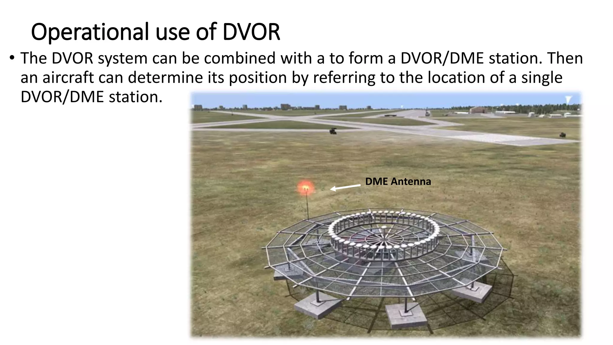 Operational use of DVOR
• The DVOR system can be combined with a to form a DVOR/DME station. Then
an aircraft can determine its position by referring to the location of a single
DVOR/DME station.
DME Antenna
 