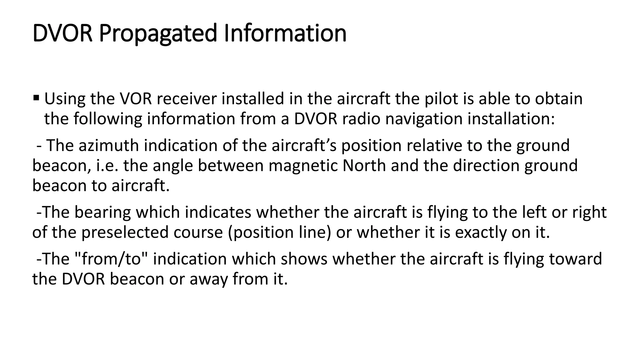 DVOR Propagated Information
 Using the VOR receiver installed in the aircraft the pilot is able to obtain
the following information from a DVOR radio navigation installation:
- The azimuth indication of the aircraft’s position relative to the ground
beacon, i.e. the angle between magnetic North and the direction ground
beacon to aircraft.
-The bearing which indicates whether the aircraft is flying to the left or right
of the preselected course (position line) or whether it is exactly on it.
-The "from/to" indication which shows whether the aircraft is flying toward
the DVOR beacon or away from it.
 