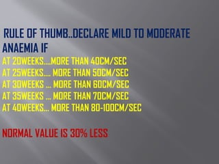 RULE OF THUMB..DECLARE MILD TO MODERATE
ANAEMIA IF
AT 20WEEKS….MORE THAN 40CM/SEC
AT 25WEEKS…. MORE THAN 50CM/SEC
AT 30WEEKS … MORE THAN 60CM/SEC
AT 35WEEKS … MORE THAN 70CM/SEC
AT 40WEEKS… MORE THAN 80-100CM/SEC
NORMAL VALUE IS 30% LESS
 