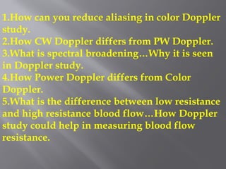 1.How can you reduce aliasing in color Doppler
study.
2.How CW Doppler differs from PW Doppler.
3.What is spectral broadening…Why it is seen
in Doppler study.
4.How Power Doppler differs from Color
Doppler.
5.What is the difference between low resistance
and high resistance blood flow…How Doppler
study could help in measuring blood flow
resistance.
 