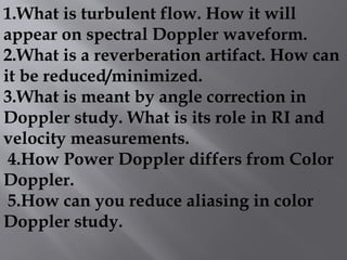 1.What is turbulent flow. How it will
appear on spectral Doppler waveform.
2.What is a reverberation artifact. How can
it be reduced/minimized.
3.What is meant by angle correction in
Doppler study. What is its role in RI and
velocity measurements.
4.How Power Doppler differs from Color
Doppler.
5.How can you reduce aliasing in color
Doppler study.
 