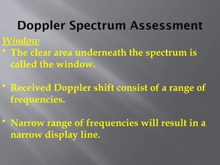 Doppler Spectrum Assessment
Window
• The clear area underneath the spectrum is
called the window.
• Received Doppler shift consist of a range of
frequencies.
• Narrow range of frequencies will result in a
narrow display line.
 