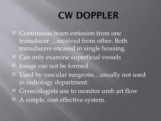 CW DOPPLER
 Continuous beam emission from one
transducer …received from other. Both
transducers encased in single housing.
 Can only examine superficial vessels
 Image can not be formed.
 Used by vascular surgeons…usually not used
in radiology department.
 Gynecologists use to monitor umb art flow
 A simple, cost effective system.
 