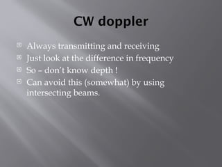 CW doppler
 Always transmitting and receiving
 Just look at the difference in frequency
 So – don’t know depth !
 Can avoid this (somewhat) by using
intersecting beams.
 