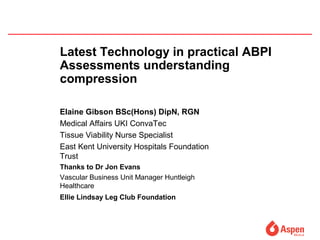 Latest Technology in practical ABPI
Assessments understanding
compression
Elaine Gibson BSc(Hons) DipN, RGN
Medical Affairs UKI ConvaTec
Tissue Viability Nurse Specialist
East Kent University Hospitals Foundation
Trust
Thanks to Dr Jon Evans
Vascular Business Unit Manager Huntleigh
Healthcare
Ellie Lindsay Leg Club Foundation
 