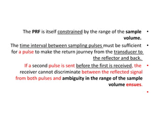 •
The PRF is itself constrained by the range of the sample
volume.
•
The time interval between sampling pulses must be sufficient
for a pulse to make the return journey from the transducer to
the reflector and back.
•
If a second pulse is sent before the first is received, the
receiver cannot discriminate between the reflected signal
from both pulses and ambiguity in the range of the sample
volume ensues.
•
 