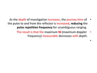 •
As the depth of investigation increases, the journey time of
the pulse to and from the reflector is increased, reducing the
pulse repetition frequency for unambiguous ranging.
•
The result is that the maximum fd (maximum doppler
frequency) measurable decreases with depth.
•
 