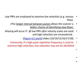 •
Low PRFs are employed to examine low velocities (e.g. venous
flow).
•
(The longer interval between pulses allows the scanner a
better chance of identifying slow flow).
•
Aliasing will occur if : @ low PRFs @or velocity scales are used
and high velocities are encountered .
•
. (Figure 4,5 and 6) slides (13/14/15/16/17/18).
•
Conversely, if a high pulse repetition frequency is used to
examine high velocities, low velocities may not be identified
•
•
 