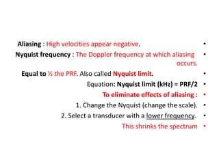 •
Aliasing : High velocities appear negative.
•
Nyquist frequency : The Doppler frequency at which aliasing
occurs.
•
Equal to ½ the PRF. Also called Nyquist limit.
•
Equation: Nyquist limit (kHz) = PRF/2
•
To eliminate effects of aliasing :
•
1. Change the Nyquist (change the scale).
•
2. Select a transducer with a lower frequency.
•
This shrinks the spectrum
 